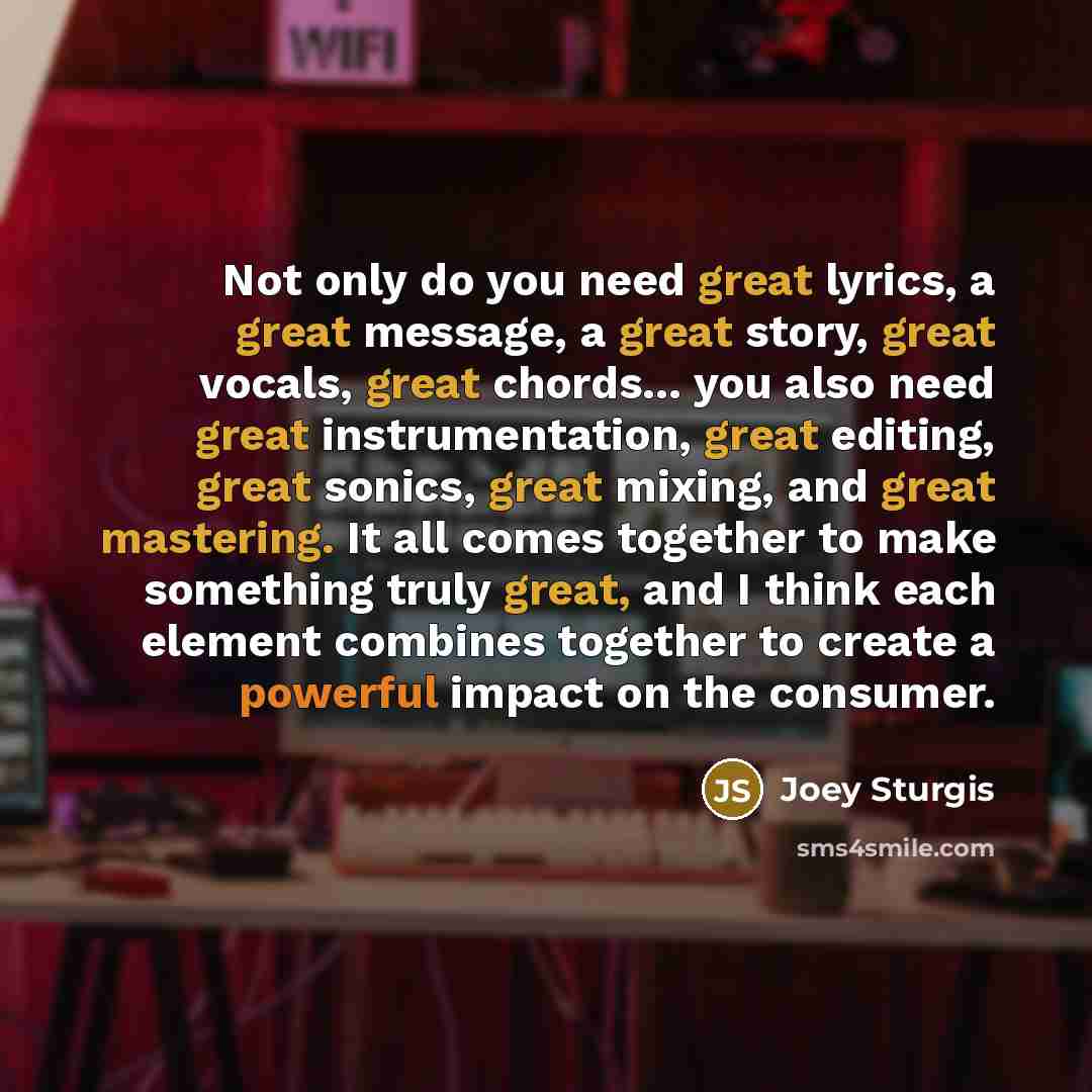 “Not only do you need great lyrics, a great message, a great story, great vocals, great chords... you also need great instrumentation, great editing, great sonics, great mixing, and great mastering. It all comes together to make something truly great, and I think each element combines together to…” quote by Joey Sturgis