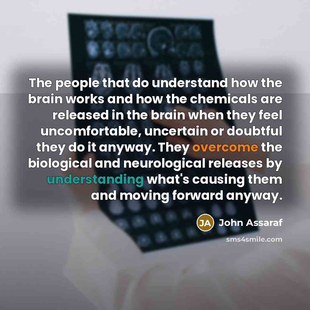 “The people that do understand how the brain works and how the chemicals are released in the brain when they feel uncomfortable, uncertain or doubtful they do it anyway. They overcome the biological and neurological releases by understanding what's causing them and moving forward anyway.” quote by John Assaraf