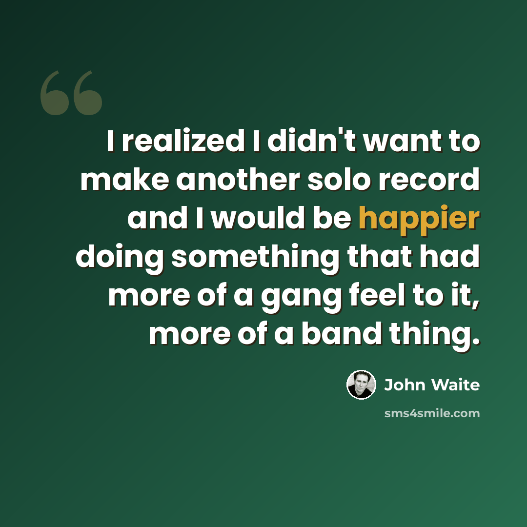 “I realized I didn't want to make another solo record and I would be happier doing something that had more of a gang feel to it, more of a band thing.” quote by John Waite