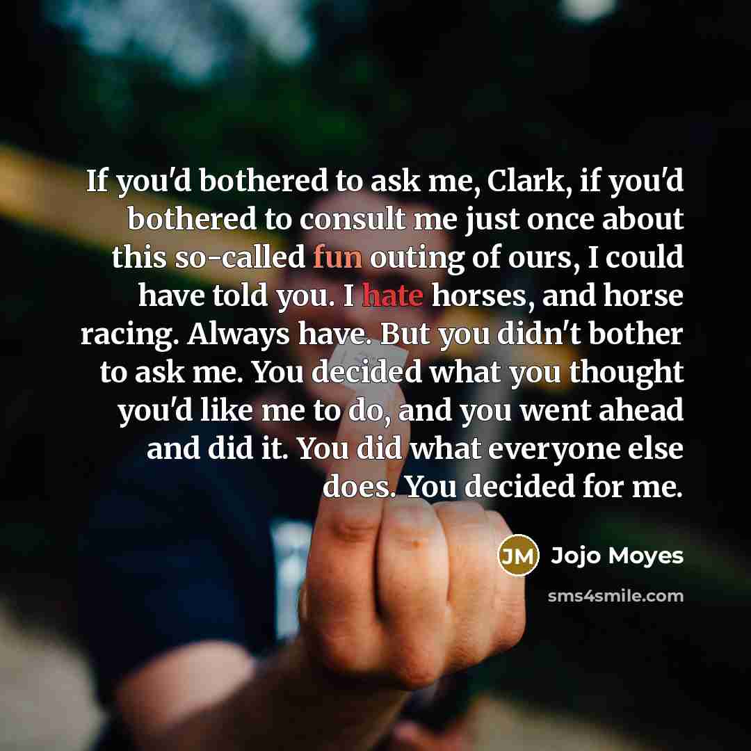 “If you'd bothered to ask me, Clark, if you'd bothered to consult me just once about this so-called fun outing of ours, I could have told you. I hate horses, and horse racing. Always have. But you didn't bother to ask me. You decided what you thought you'd like me to do, and you went ahead and did…” quote by Jojo Moyes