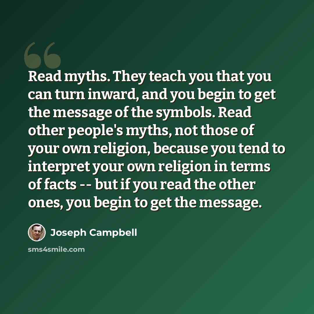 “Read myths. They teach you that you can turn inward, and you begin to get the message of the symbols. Read other people's myths, not those of your own religion, because you tend to interpret your own religion in terms of facts -- but if you read the other ones, you begin to get the message.” quote by Joseph Campbell