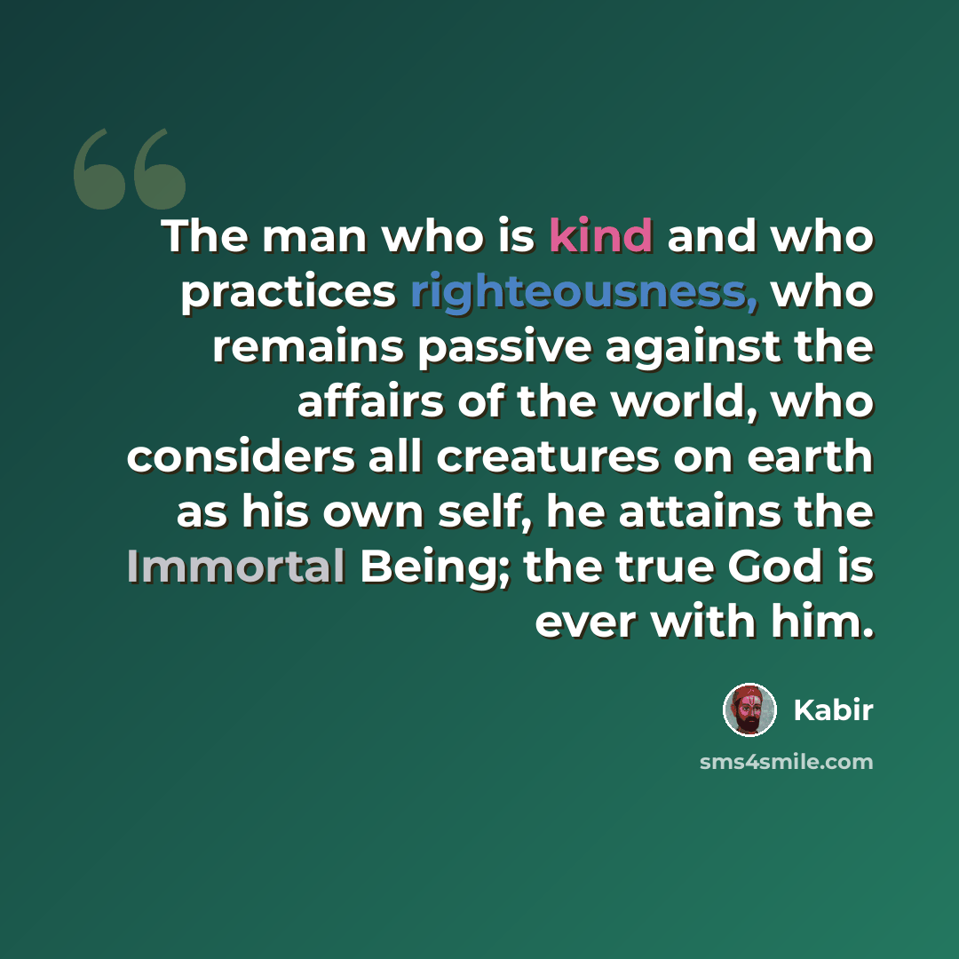 “The man who is kind and who practices righteousness, who remains passive against the affairs of the world, who considers all creatures on earth as his own self, he attains the Immortal Being; the true God is ever with him.” quote by Kabir