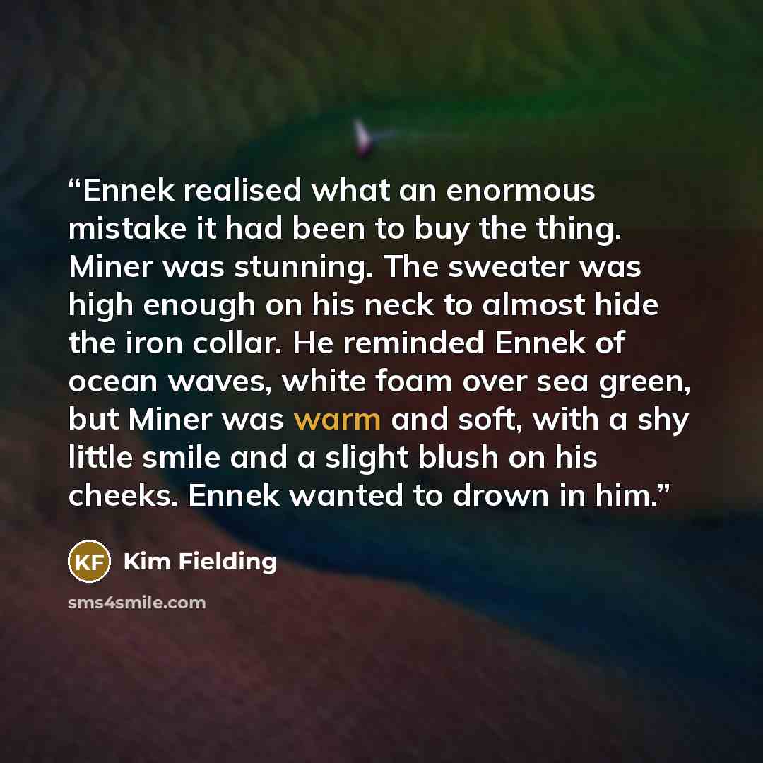 “Ennek realised what an enormous mistake it had been to buy the thing. Miner was stunning. The sweater was high enough on his neck to almost hide the iron collar. He reminded Ennek of ocean waves, white foam over sea green, but Miner was warm and soft, with a shy little smile and a slight blush on…” quote by Kim Fielding