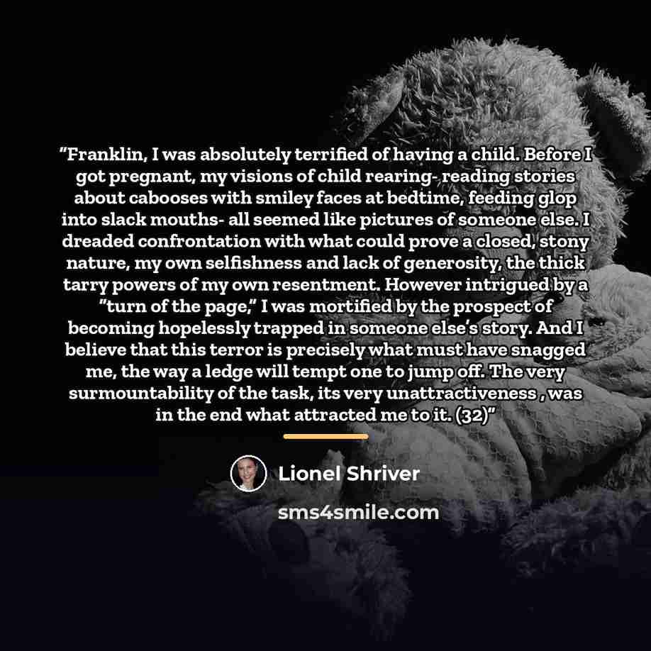 “Franklin, I was absolutely terrified of having a child. Before I got pregnant, my visions of child rearing- reading stories about cabooses with smiley faces at bedtime, feeding glop into slack mouths- all seemed like pictures of someone else. I dreaded confrontation with what could prove a closed…” quote by Lionel Shriver