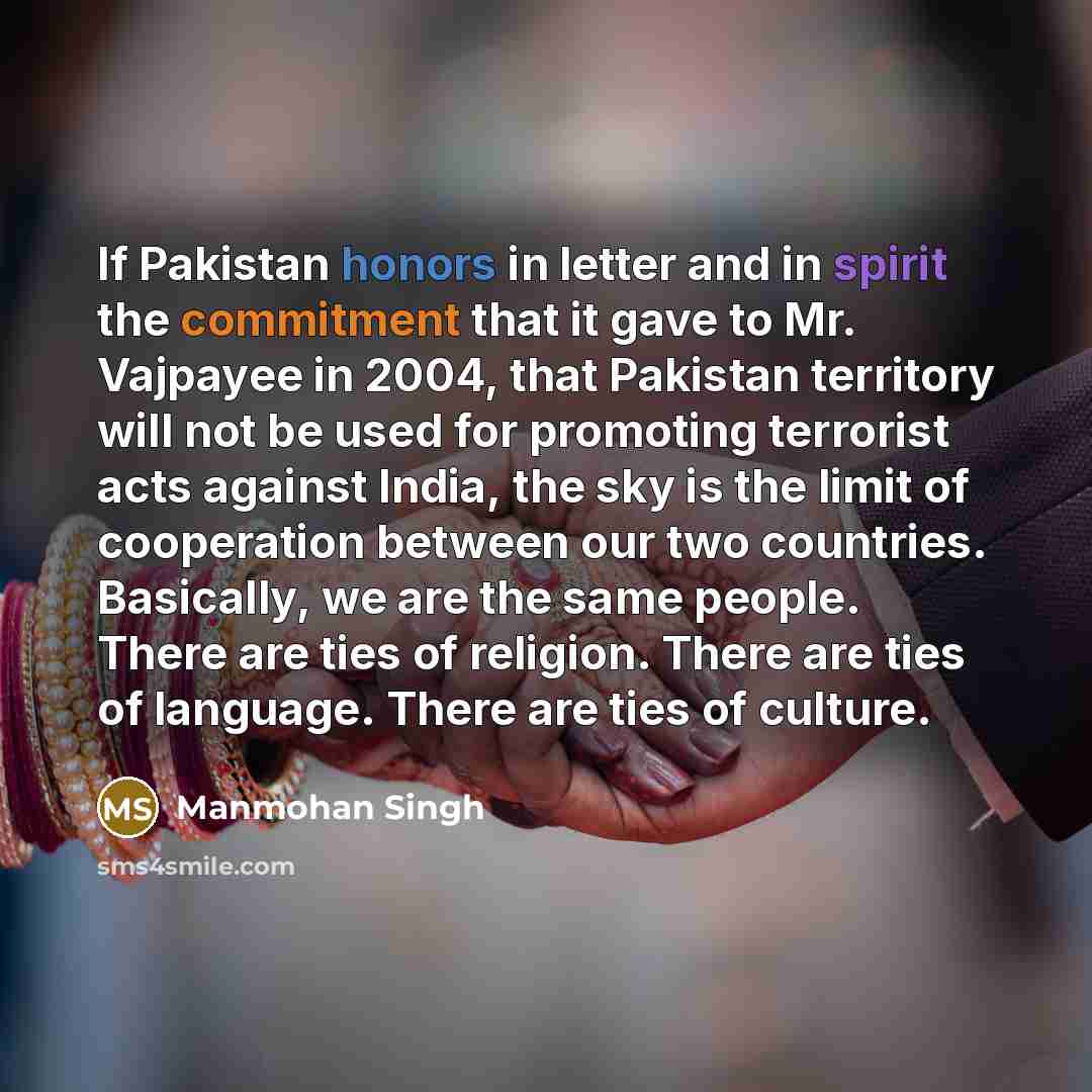 “If Pakistan honors in letter and in spirit the commitment that it gave to Mr. Vajpayee in 2004, that Pakistan territory will not be used for promoting terrorist acts against India, the sky is the limit of cooperation between our two countries. Basically, we are the same people. There are ties of…” quote by Manmohan Singh