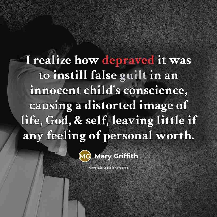 “I realize how depraved it was to instill false guilt in an innocent child's conscience, causing a distorted image of life, God, & self, leaving little if any feeling of personal worth.” quote by Mary Griffith