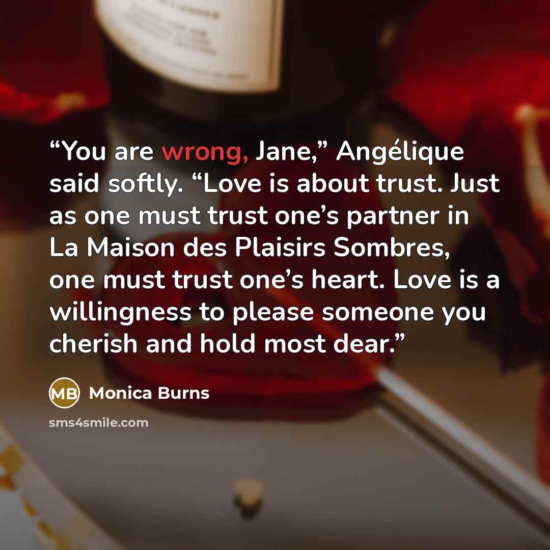 “You are wrong, Jane,” Angélique said softly. “Love is about trust. Just as one must trust one’s partner in La Maison des Plaisirs Sombres, one must trust one’s heart. Love is a willingness to please someone you cherish and hold most dear.” quote by Monica Burns