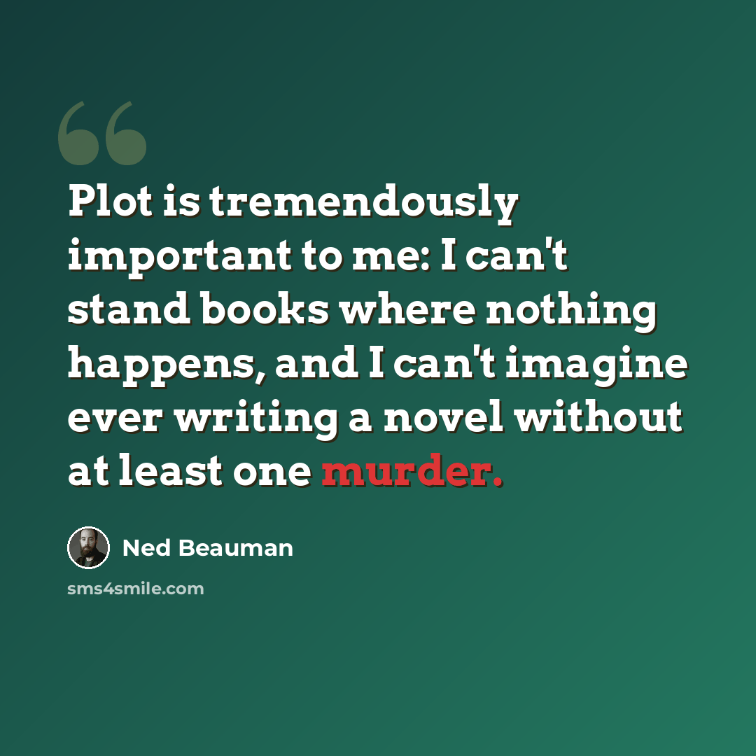 “Plot is tremendously important to me: I can't stand books where nothing happens, and I can't imagine ever writing a novel without at least one murder.” quote by Ned Beauman
