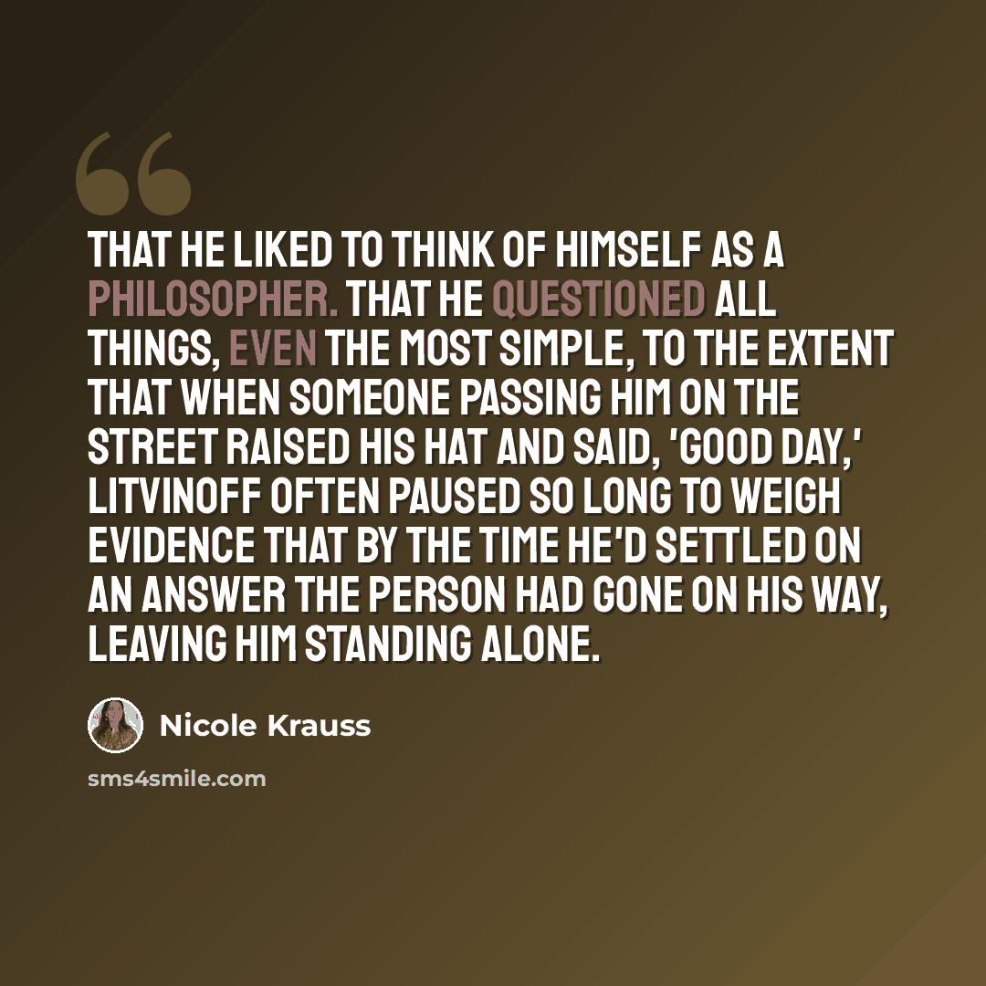 “That he liked to think of himself as a philosopher. That he questioned all things, even the most simple, to the extent that when someone passing him on the street raised his hat and said, 'Good day,' Litvinoff often paused so long to weigh evidence that by the time he'd settled on an answer the…” quote by Nicole Krauss
