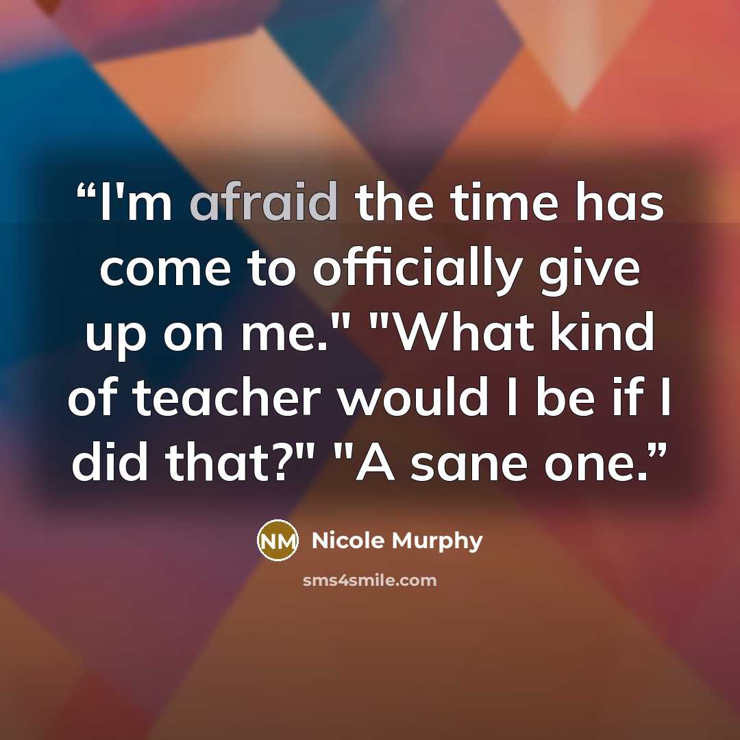 “I'm afraid the time has come to officially give up on me." "What kind of teacher would I be if I did that?" "A sane one.” quote by Nicole Murphy