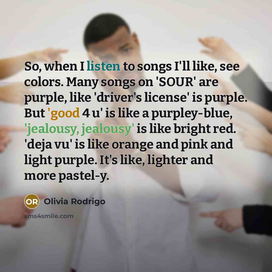“So, when I listen to songs I'll like, see colors. Many songs on 'SOUR' are purple, like 'driver's license' is purple. But 'good 4 u' is like a purpley-blue, 'jealousy, jealousy' is like bright red. 'deja vu' is like orange and pink and light purple. It's like, lighter and more pastel-y.” quote by Olivia Rodrigo