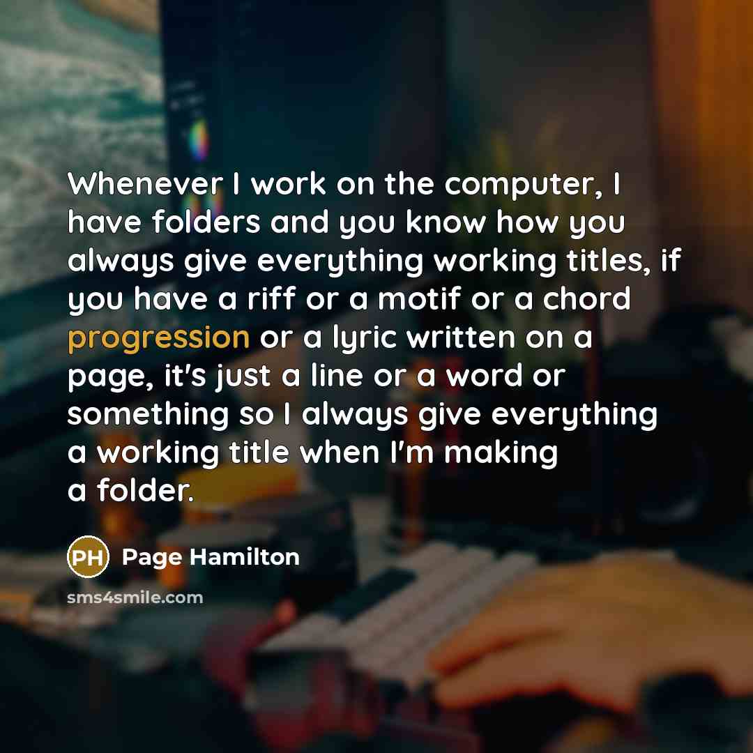 “Whenever I work on the computer, I have folders and you know how you always give everything working titles, if you have a riff or a motif or a chord progression or a lyric written on a page, it's just a line or a word or something so I always give everything a working title when I'm making a folder.” quote by Page Hamilton