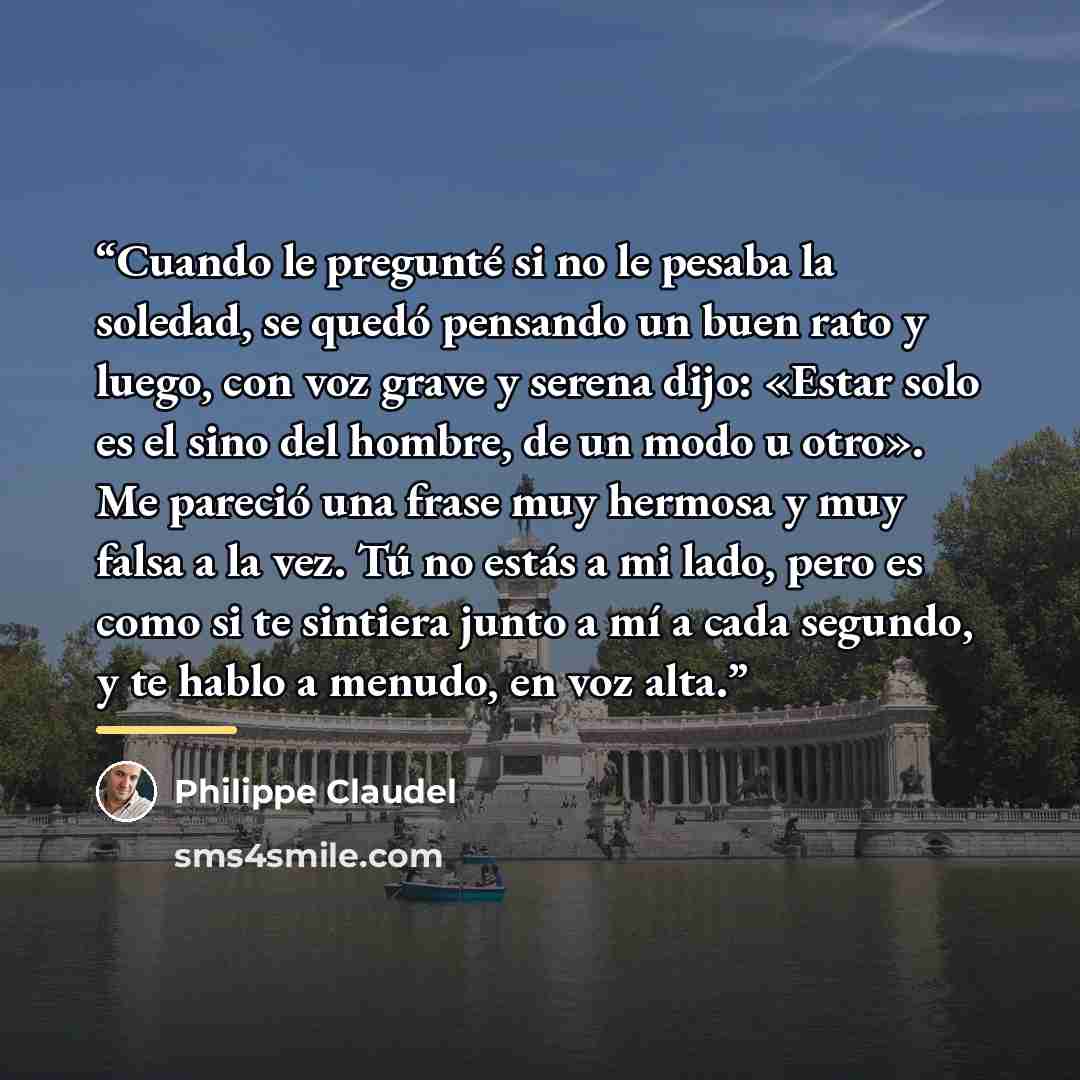 “Cuando le pregunté si no le pesaba la soledad, se quedó pensando un buen rato y luego, con voz grave y serena dijo: «Estar solo es el sino del hombre, de un modo u otro». Me pareció una frase muy hermosa y muy falsa a la vez. Tú no estás a mi lado, pero es como si te sintiera junto a mí a cada…” quote by Philippe Claudel