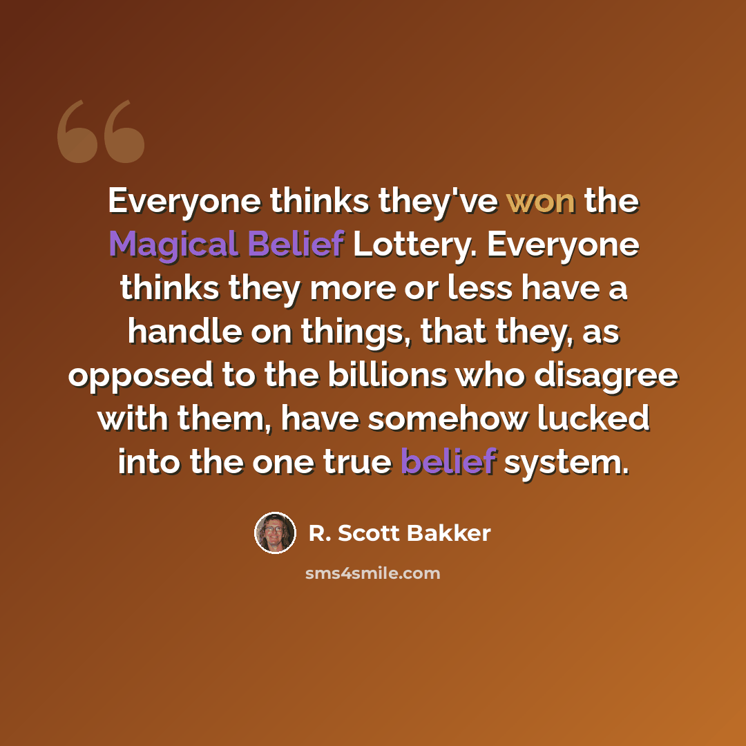 “Everyone thinks they've won the Magical Belief Lottery. Everyone thinks they more or less have a handle on things, that they, as opposed to the billions who disagree with them, have somehow lucked into the one true belief system.” quote by R. Scott Bakker