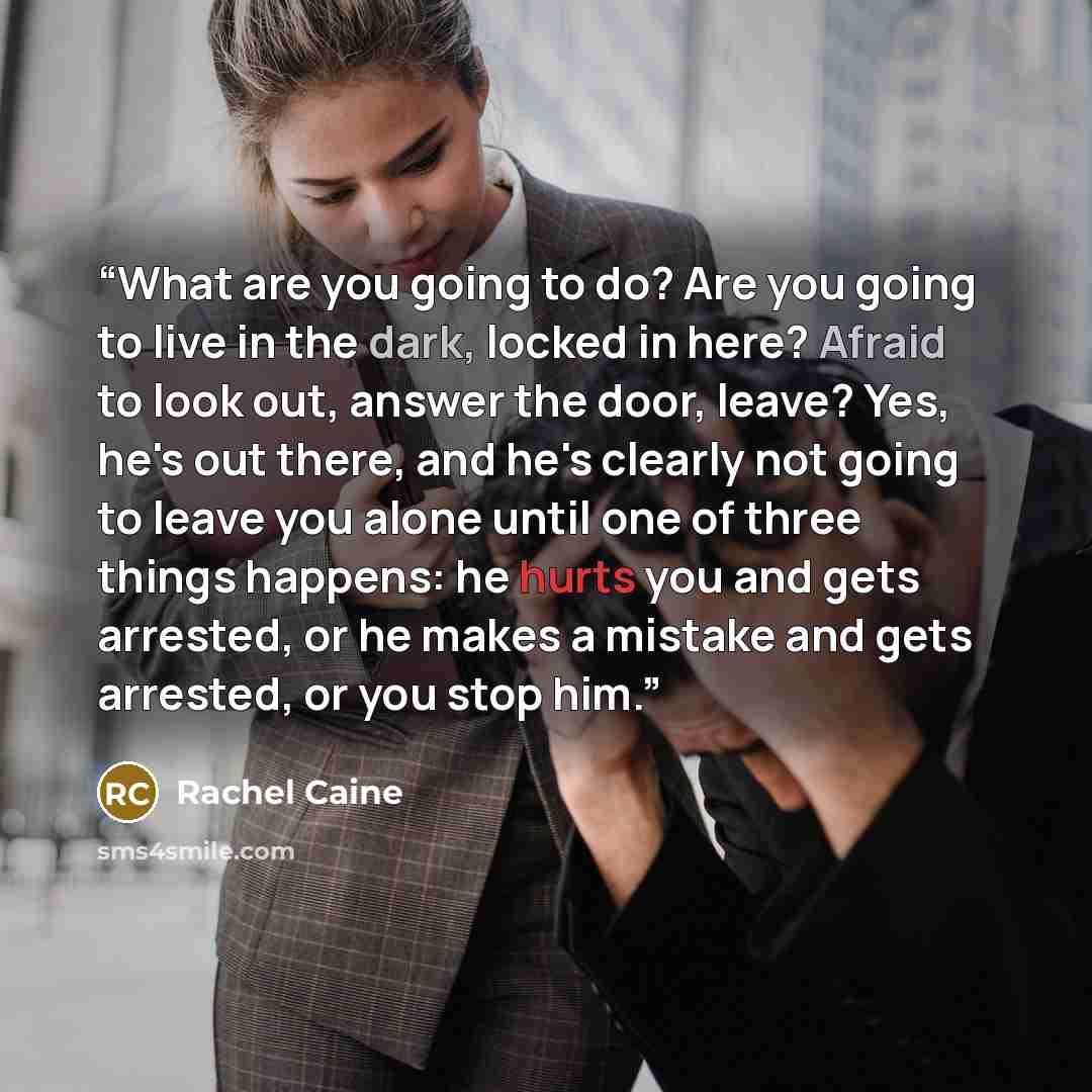 “What are you going to do? Are you going to live in the dark, locked in here? Afraid to look out, answer the door, leave? Yes, he's out there, and he's clearly not going to leave you alone until one of three things happens: he hurts you and gets arrested, or he makes a mistake and gets arrested, or…” quote by Rachel Caine