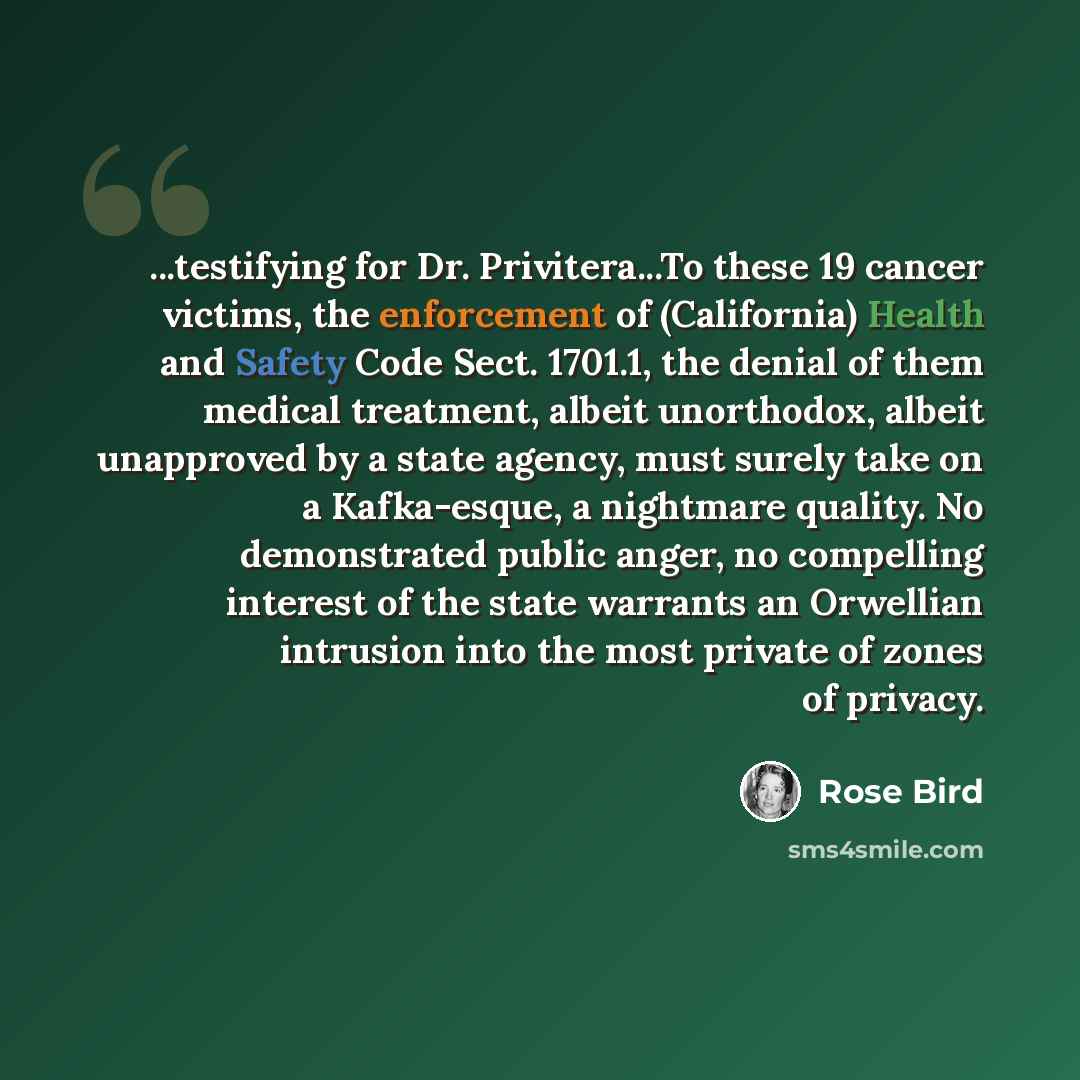 “...testifying for Dr. Privitera...To these 19 cancer victims, the enforcement of (California) Health and Safety Code Sect. 1701.1, the denial of them medical treatment, albeit unorthodox, albeit unapproved by a state agency, must surely take on a Kafka-esque, a nightmare quality. No demonstrated…” quote by Rose Bird