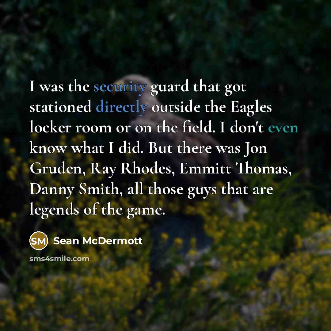 “I was the security guard that got stationed directly outside the Eagles locker room or on the field. I don't even know what I did. But there was Jon Gruden, Ray Rhodes, Emmitt Thomas, Danny Smith, all those guys that are legends of the game.” quote by Sean McDermott