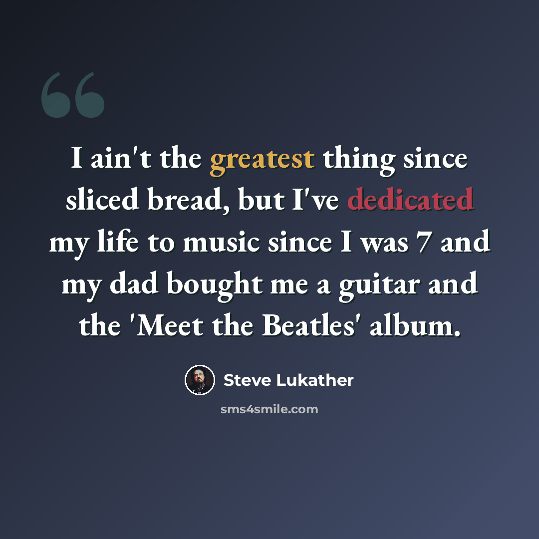 “I ain't the greatest thing since sliced bread, but I've dedicated my life to music since I was 7 and my dad bought me a guitar and the 'Meet the Beatles' album.” quote by Steve Lukather