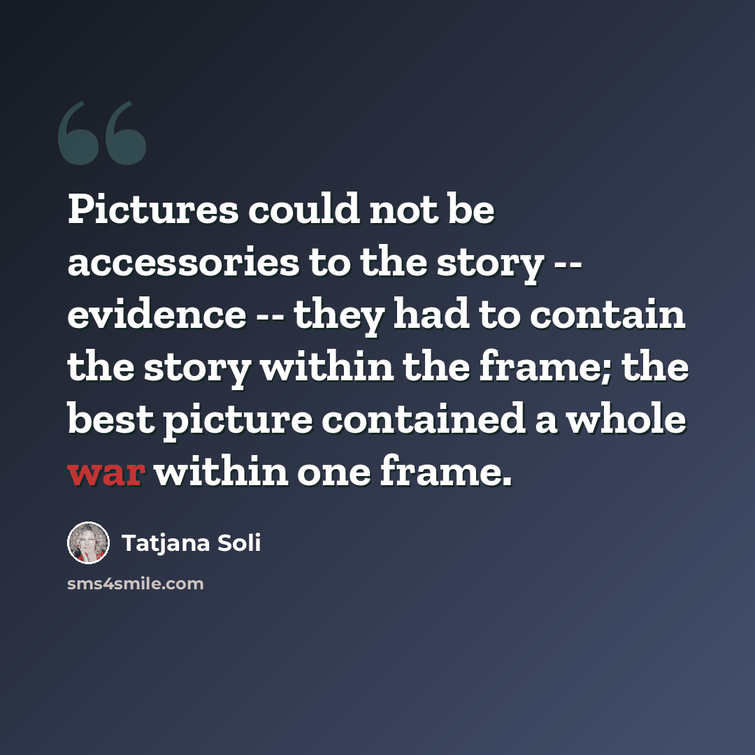 “Pictures could not be accessories to the story -- evidence -- they had to contain the story within the frame; the best picture contained a whole war within one frame.” quote by Tatjana Soli