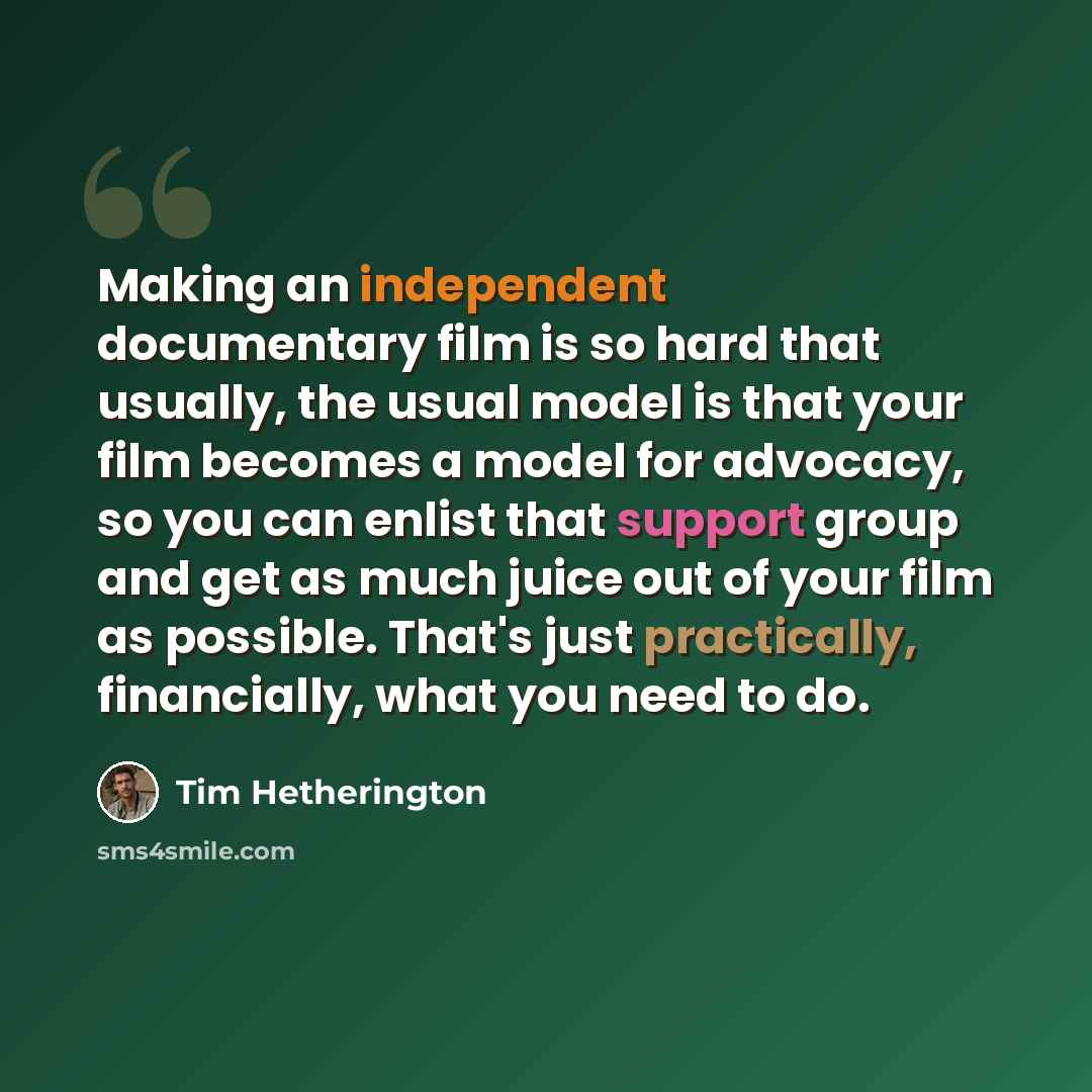 “Making an independent documentary film is so hard that usually, the usual model is that your film becomes a model for advocacy, so you can enlist that support group and get as much juice out of your film as possible. That's just practically, financially, what you need to do.” quote by Tim Hetherington