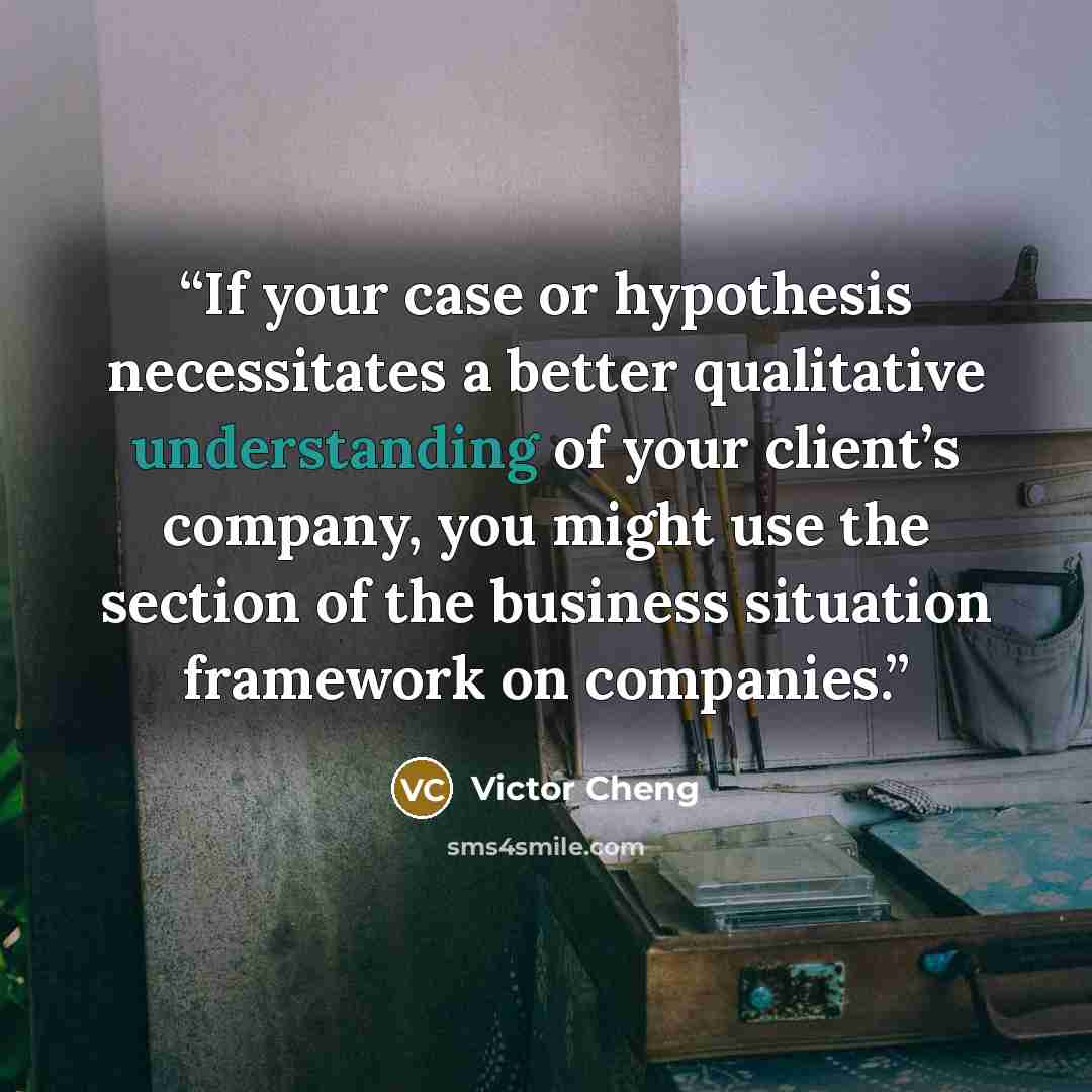 “If your case or hypothesis necessitates a better qualitative understanding of your client’s company, you might use the section of the business situation framework on companies.” quote by Victor Cheng