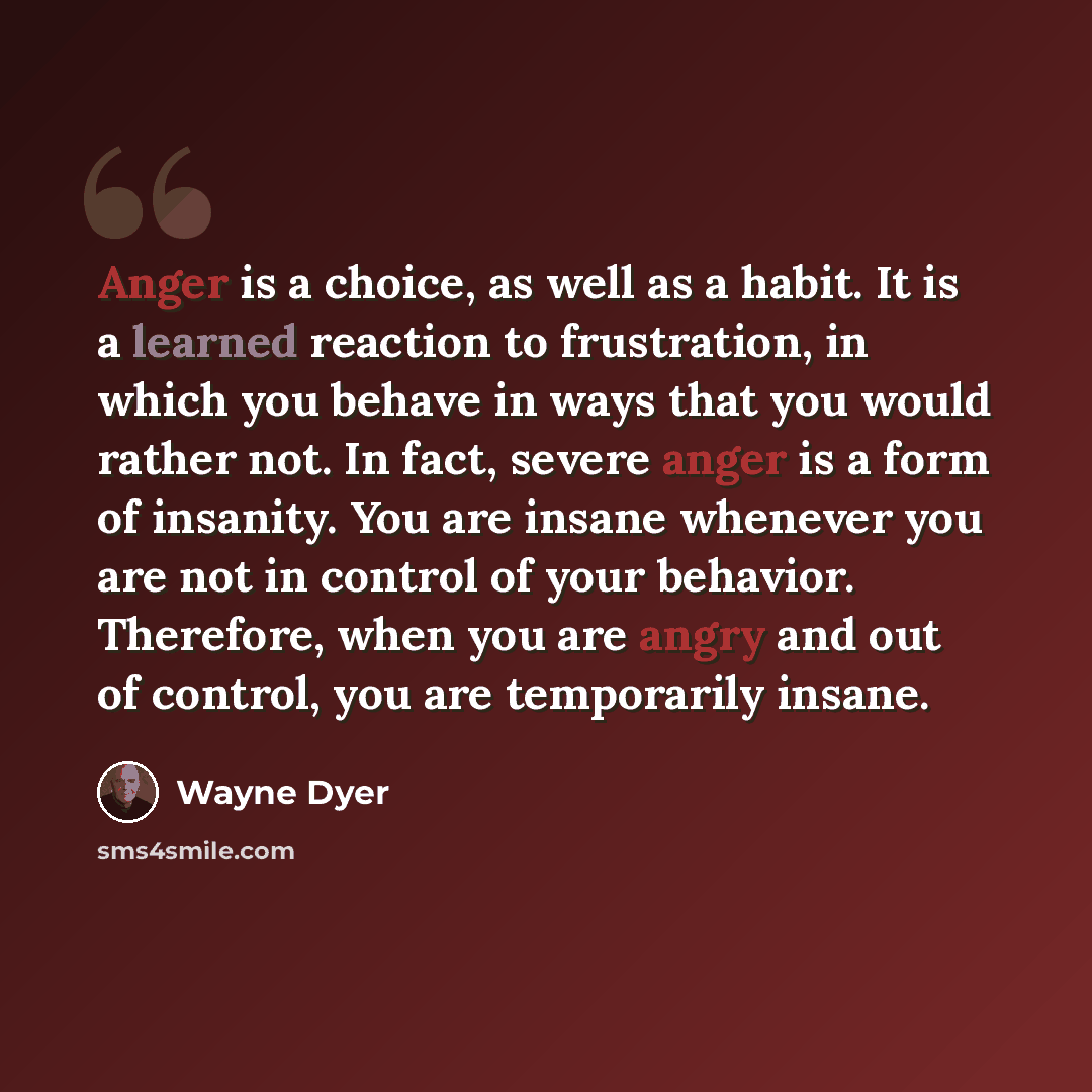 “Anger is a choice, as well as a habit. It is a learned reaction to frustration, in which you behave in ways that you would rather not. In fact, severe anger is a form of insanity. You are insane whenever you are not in control of your behavior. Therefore, when you are angry and out of control, you…” quote by Wayne Dyer