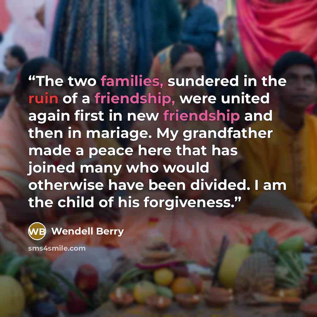 “The two families, sundered in the ruin of a friendship, were united again first in new friendship and then in mariage. My grandfather made a peace here that has joined many who would otherwise have been divided. I am the child of his forgiveness.” quote by Wendell Berry