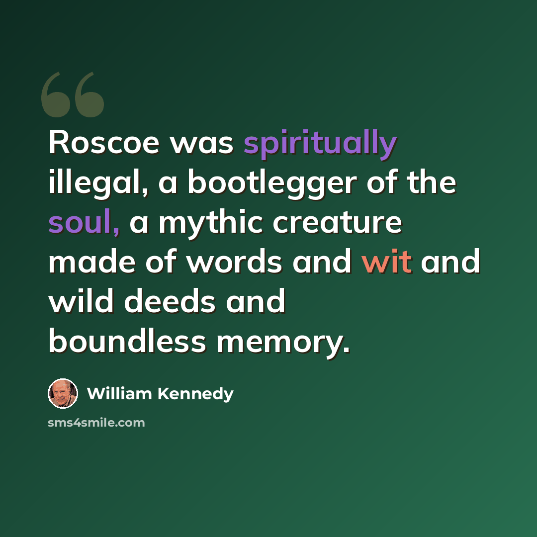 “Roscoe was spiritually illegal, a bootlegger of the soul, a mythic creature made of words and wit and wild deeds and boundless memory.” quote by William Kennedy
