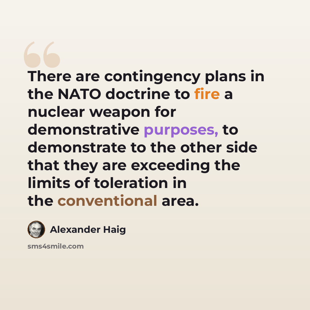 “There are contingency plans in the NATO doctrine to fire a nuclear weapon for demonstrative purposes, to demonstrate to the other side that they are exceeding the limits of toleration in the conventional area.” quote by Alexander Haig