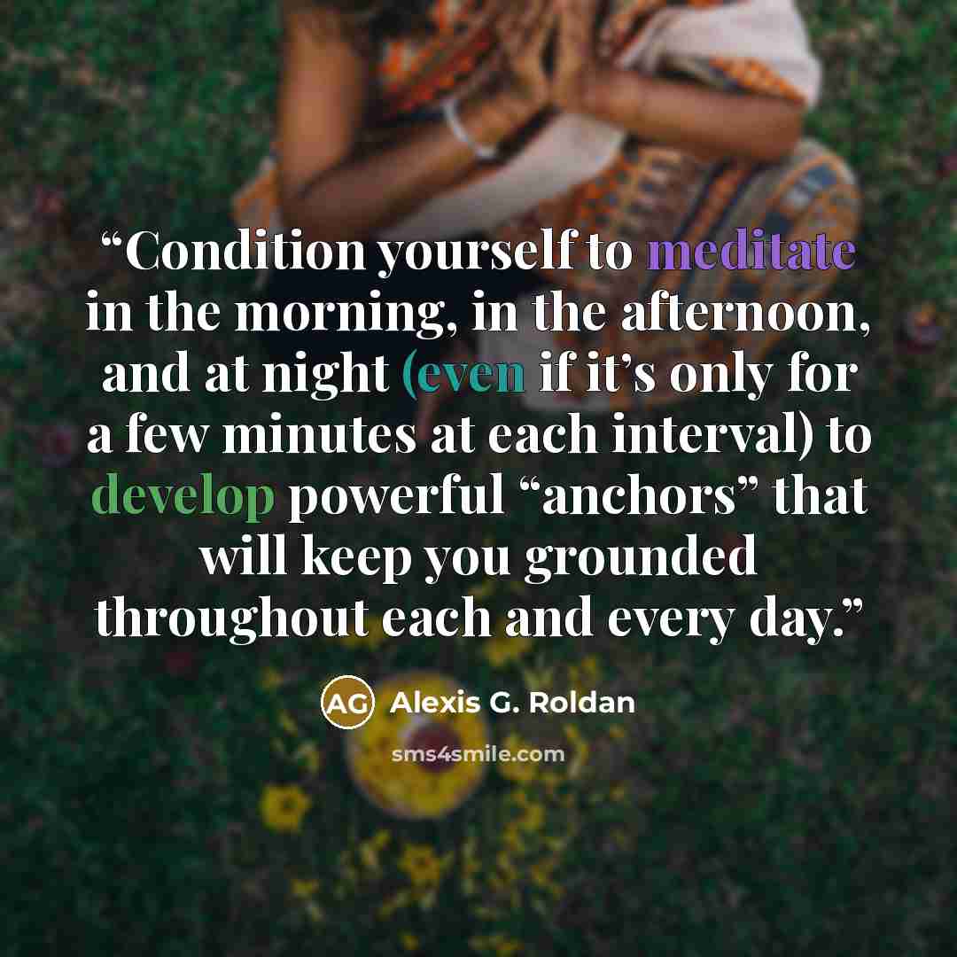 “Condition yourself to meditate in the morning, in the afternoon, and at night (even if it’s only for a few minutes at each interval) to develop powerful “anchors” that will keep you grounded throughout each and every day.” quote by Alexis G. Roldan