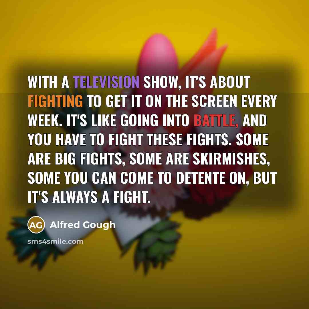 “With a television show, it's about fighting to get it on the screen every week. It's like going into battle, and you have to fight these fights. Some are big fights, some are skirmishes, some you can come to detente on, but it's always a fight.” quote by Alfred Gough