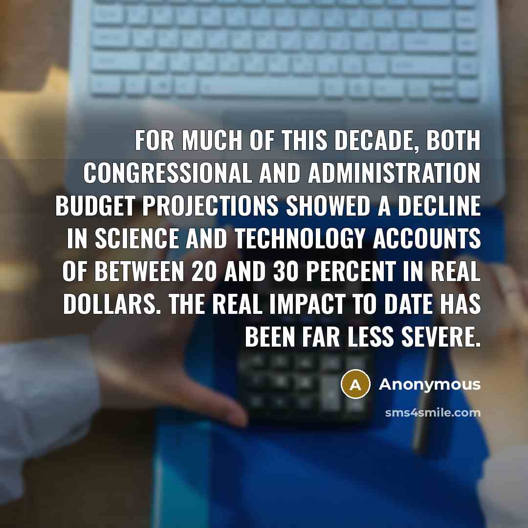 “For much of this decade, both Congressional and administration budget projections showed a decline in science and technology accounts of between 20 and 30 percent in real dollars. The real impact to date has been far less severe.” quote by Anonymous