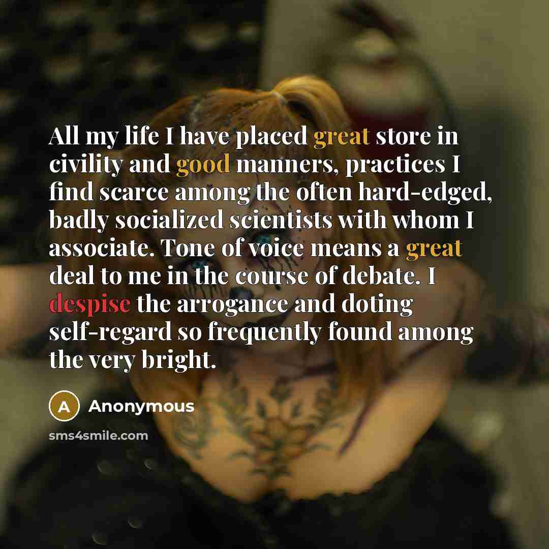 “All my life I have placed great store in civility and good manners, practices I find scarce among the often hard-edged, badly socialized scientists with whom I associate. Tone of voice means a great deal to me in the course of debate. I despise the arrogance and doting self-regard so frequently…” quote by Anonymous