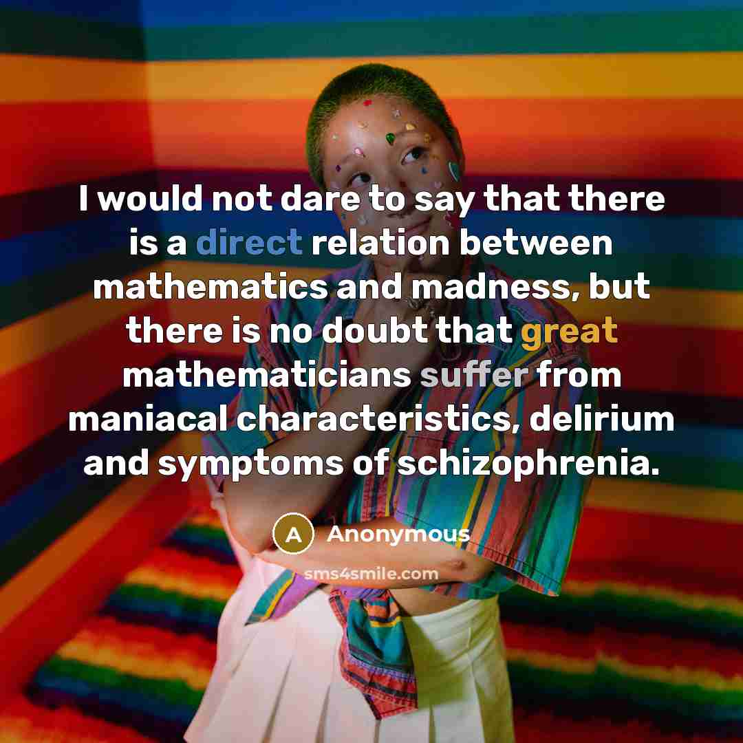 “I would not dare to say that there is a direct relation between mathematics and madness, but there is no doubt that great mathematicians suffer from maniacal characteristics, delirium and symptoms of schizophrenia.” quote by Anonymous