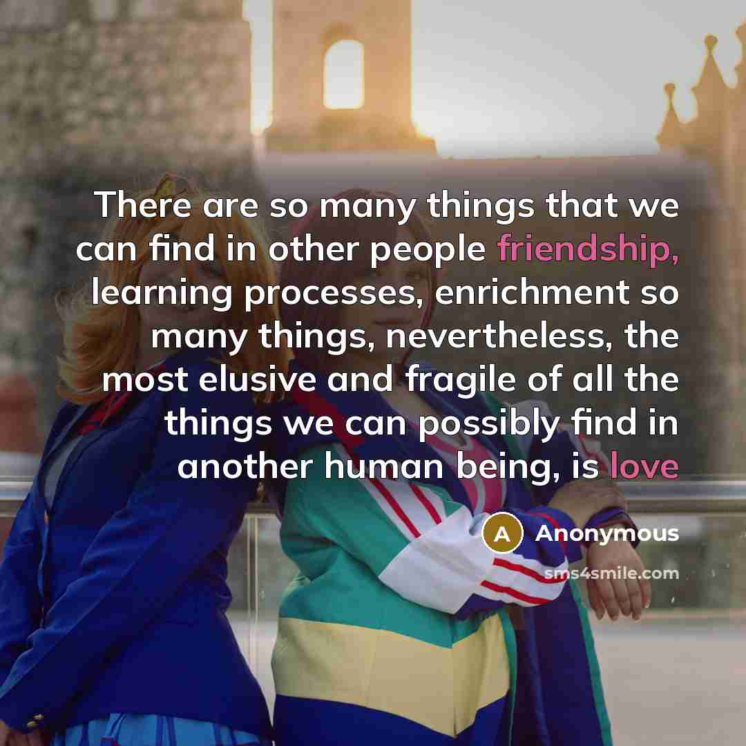 “There are so many things that we can find in other people friendship, learning processes, enrichment so many things, nevertheless, the most elusive and fragile of all the things we can possibly find in another human being, is love” quote by Anonymous