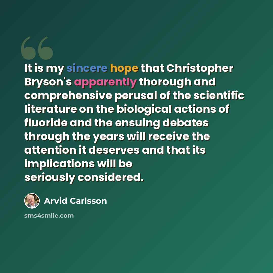 “It is my sincere hope that Christopher Bryson's apparently thorough and comprehensive perusal of the scientific literature on the biological actions of fluoride and the ensuing debates through the years will receive the attention it deserves and that its implications will be seriously considered.” quote by Arvid Carlsson