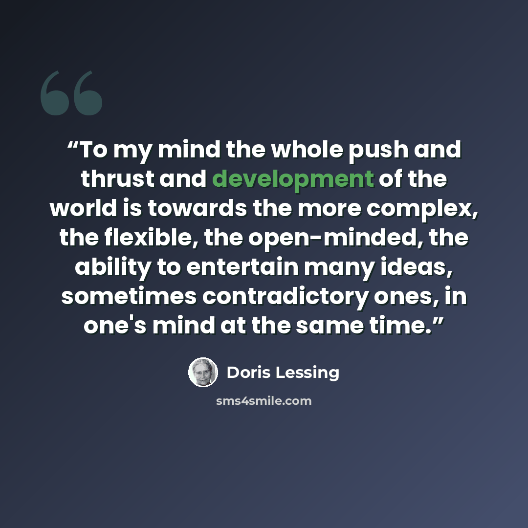 “To my mind the whole push and thrust and development of the world is towards the more complex, the flexible, the open-minded, the ability to entertain many ideas, sometimes contradictory ones, in one's mind at the same time.” quote by Doris Lessing