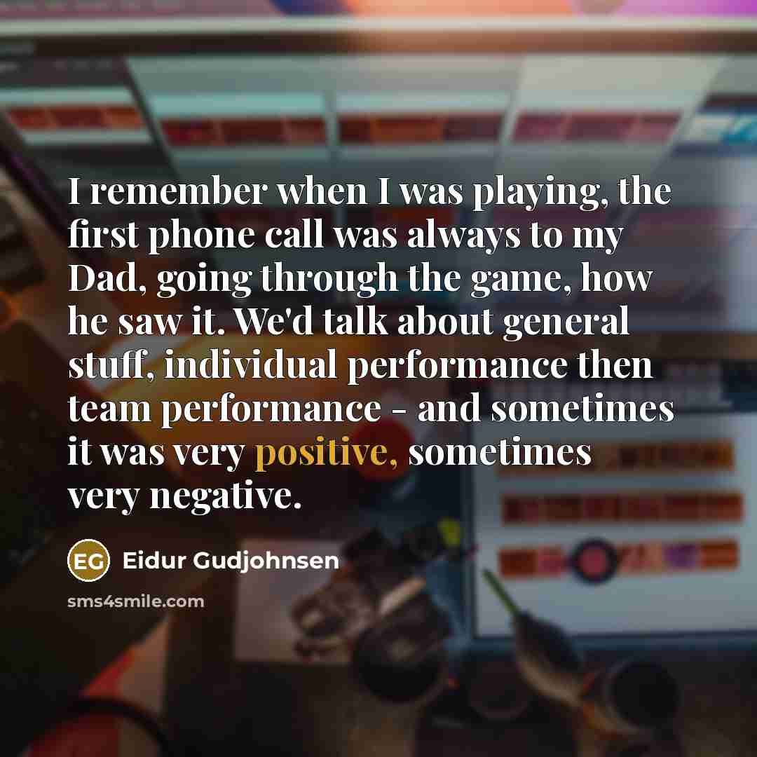 “I remember when I was playing, the first phone call was always to my Dad, going through the game, how he saw it. We'd talk about general stuff, individual performance then team performance - and sometimes it was very positive, sometimes very negative.” quote by Eidur Gudjohnsen