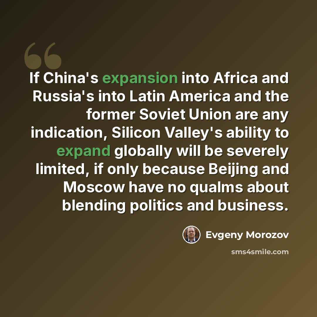 “If China's expansion into Africa and Russia's into Latin America and the former Soviet Union are any indication, Silicon Valley's ability to expand globally will be severely limited, if only because Beijing and Moscow have no qualms about blending politics and business.” quote by Evgeny Morozov
