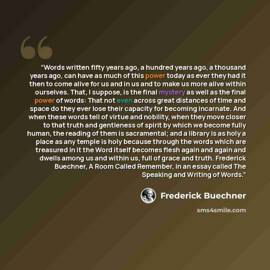 “Words written fifty years ago, a hundred years ago, a thousand years ago, can have as much of this power today as ever they had it then to come alive for us and in us and to make us more alive within ourselves. That, I suppose, is the final mystery as well as the final power of words: That not…” quote by Frederick Buechner