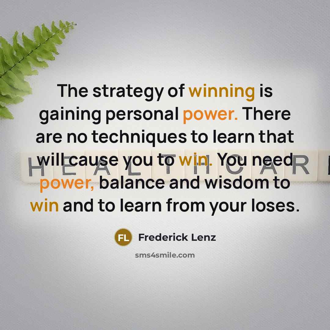 “The strategy of winning is gaining personal power. There are no techniques to learn that will cause you to win. You need power, balance and wisdom to win and to learn from your loses.” quote by Frederick Lenz