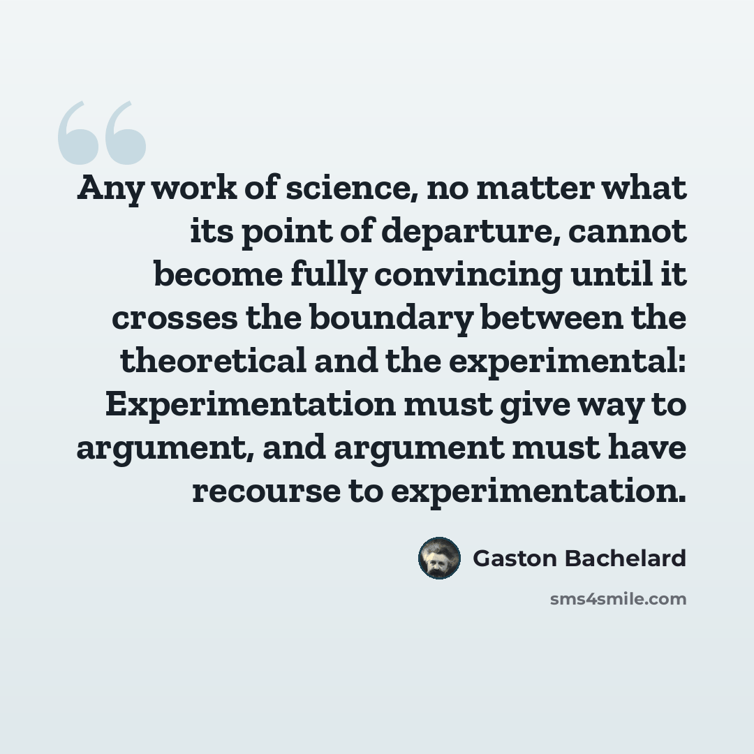 “Any work of science, no matter what its point of departure, cannot become fully convincing until it crosses the boundary between the theoretical and the experimental: Experimentation must give way to argument, and argument must have recourse to experimentation.” quote by Gaston Bachelard