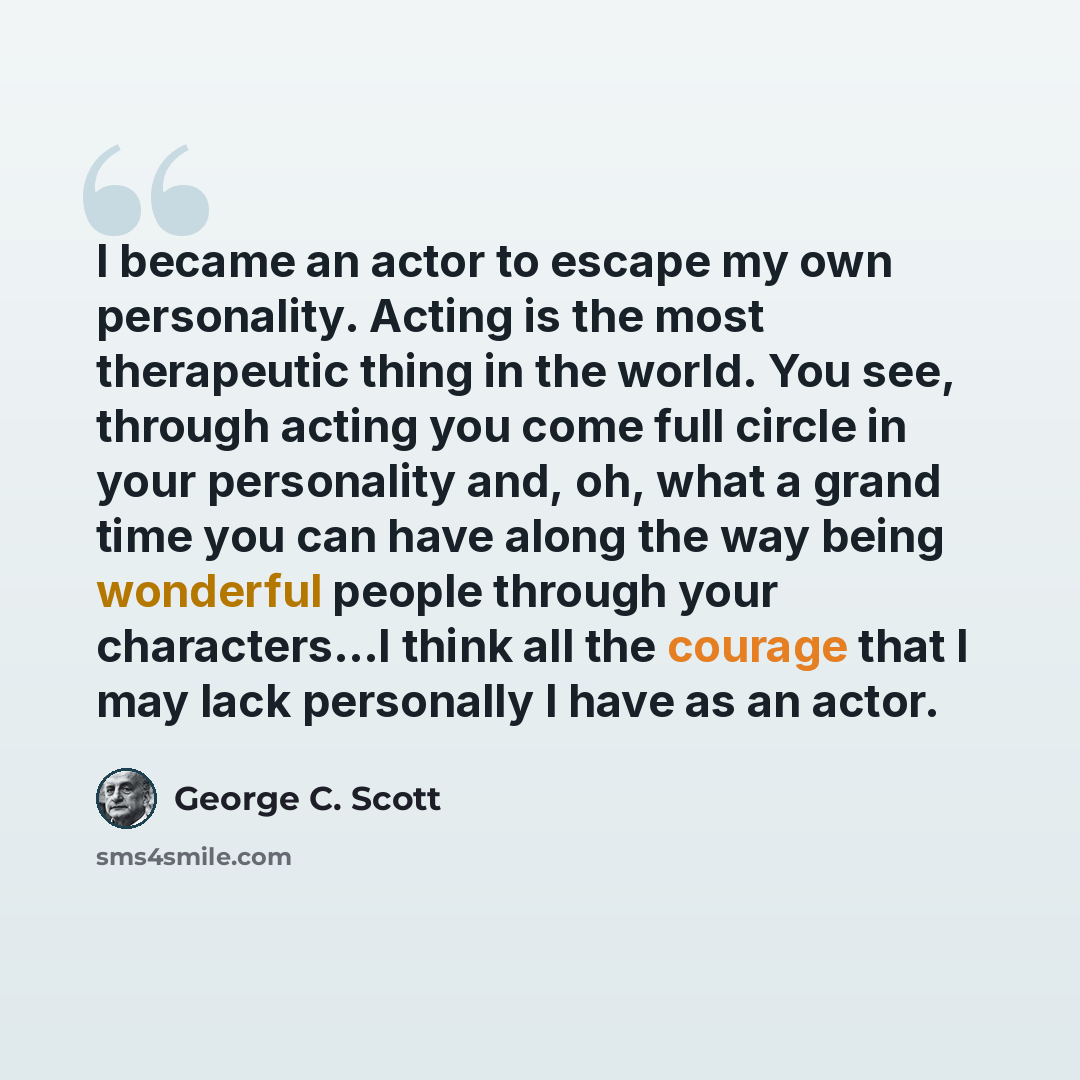 “I became an actor to escape my own personality. Acting is the most therapeutic thing in the world. You see, through acting you come full circle in your personality and, oh, what a grand time you can have along the way being wonderful people through your characters...I think all the courage that I…” quote by George C. Scott