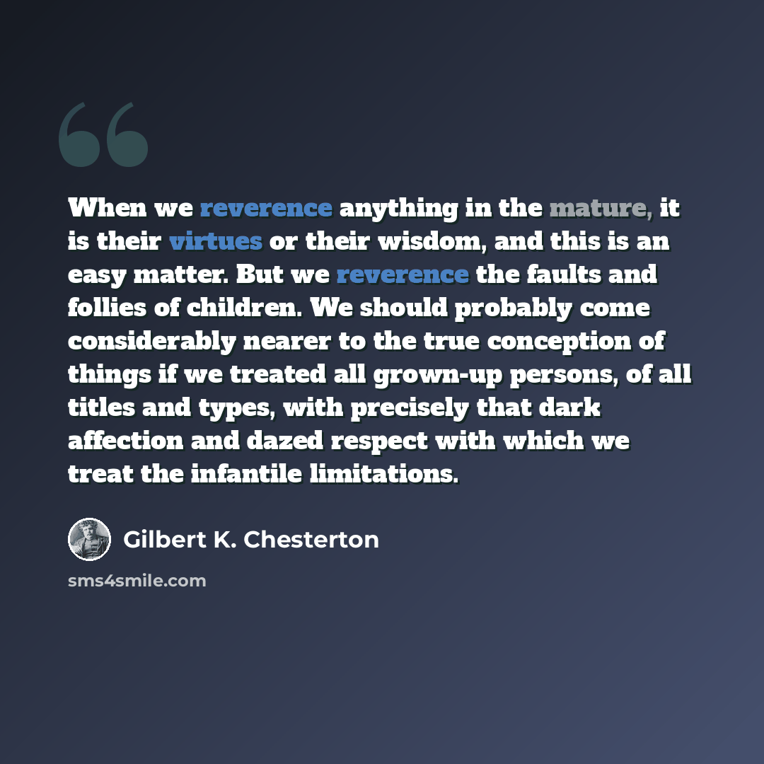 “When we reverence anything in the mature, it is their virtues or their wisdom, and this is an easy matter. But we reverence the faults and follies of children. We should probably come considerably nearer to the true conception of things if we treated all grown-up persons, of all titles and types…” quote by Gilbert K. Chesterton
