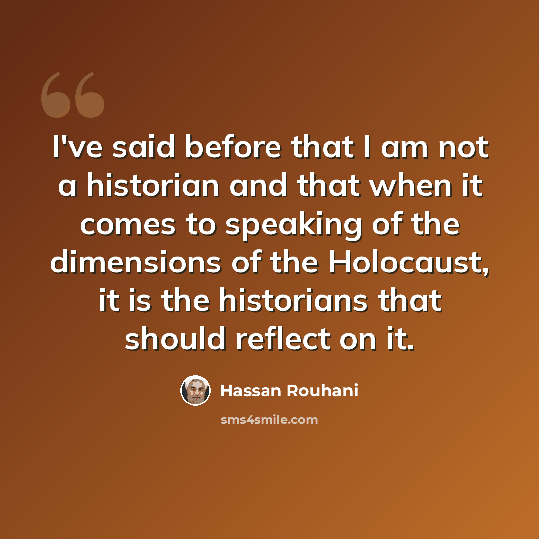 “I've said before that I am not a historian and that when it comes to speaking of the dimensions of the Holocaust, it is the historians that should reflect on it.” quote by Hassan Rouhani