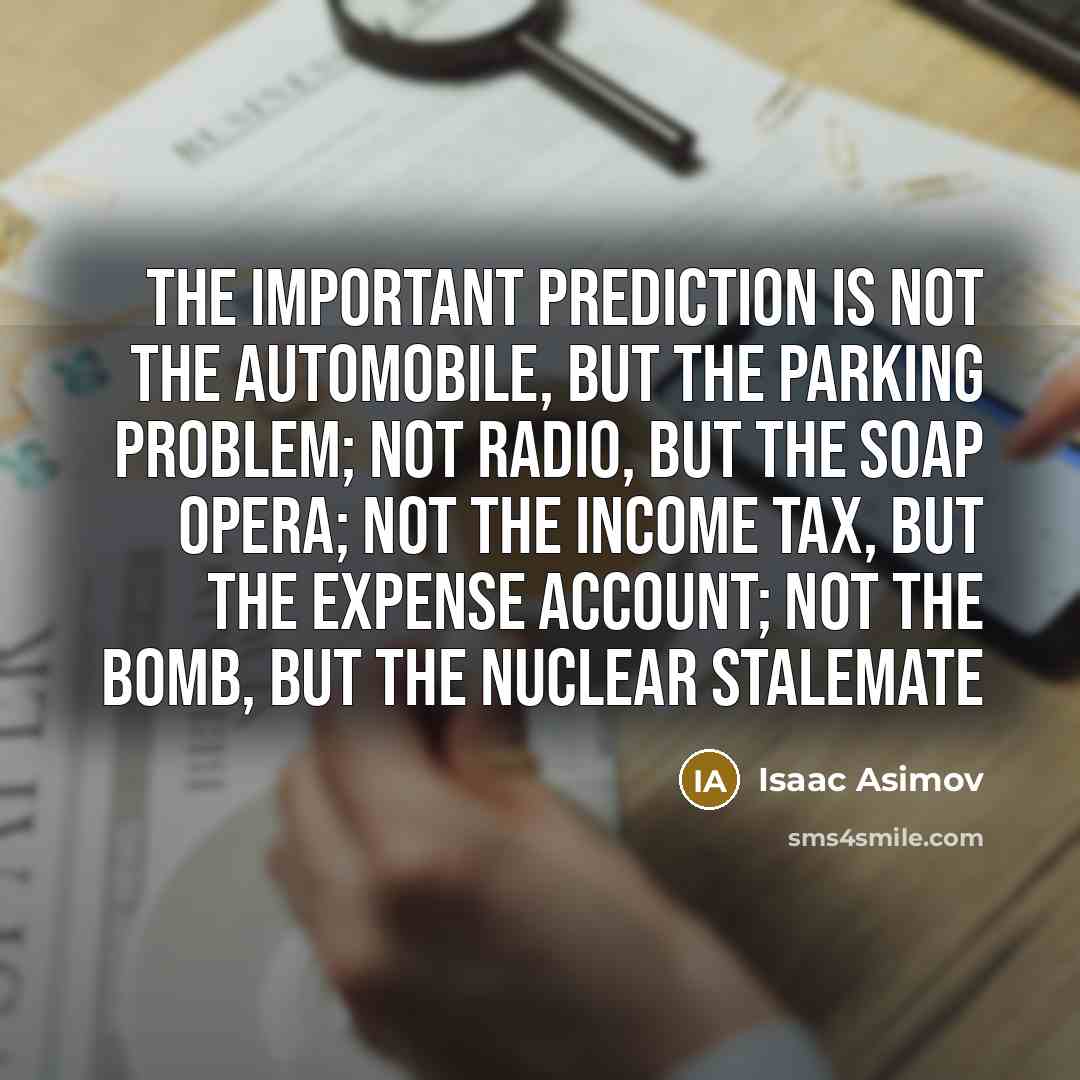 “The important prediction is not the automobile, but the parking problem; not radio, but the soap opera; not the income tax, but the expense account; not the Bomb, but the nuclear stalemate” quote by Isaac Asimov