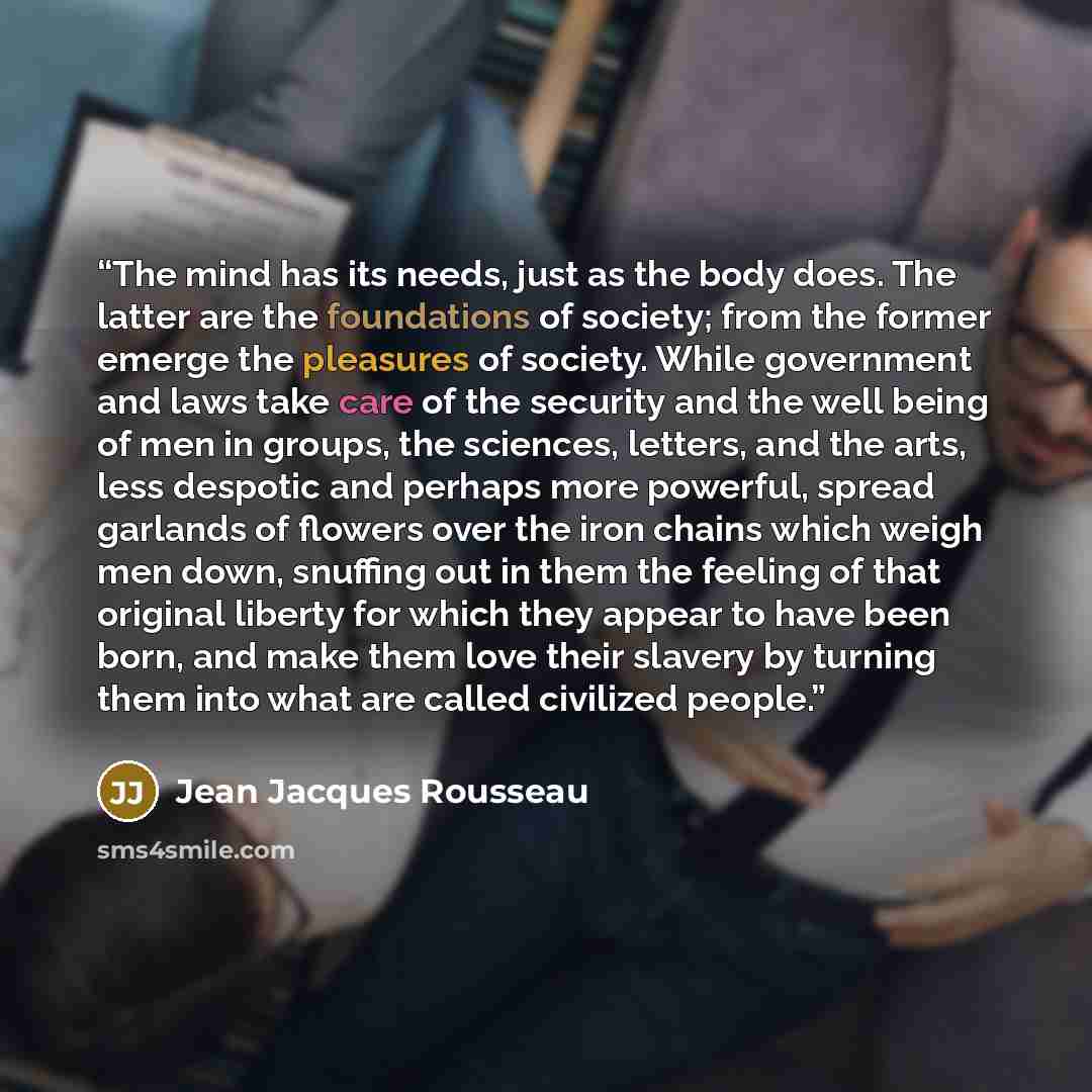 “The mind has its needs, just as the body does. The latter are the foundations of society; from the former emerge the pleasures of society. While government and laws take care of the security and the well being of men in groups, the sciences, letters, and the arts, less despotic and perhaps more…” quote by Jean Jacques Rousseau