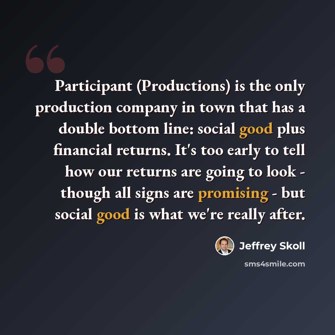 “Participant (Productions) is the only production company in town that has a double bottom line: social good plus financial returns. It's too early to tell how our returns are going to look - though all signs are promising - but social good is what we're really after.” quote by Jeffrey Skoll
