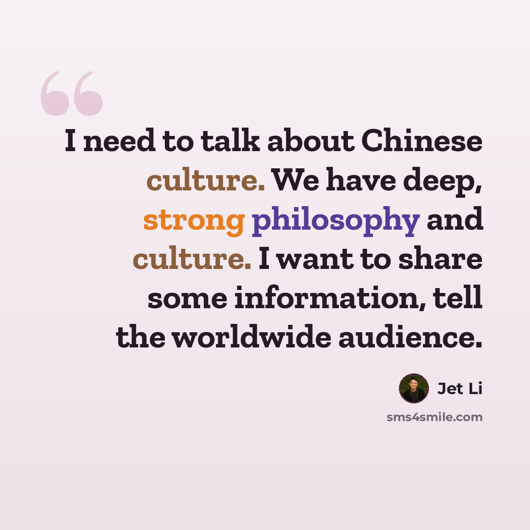 “I need to talk about Chinese culture. We have deep, strong philosophy and culture. I want to share some information, tell the worldwide audience.” quote by Jet Li