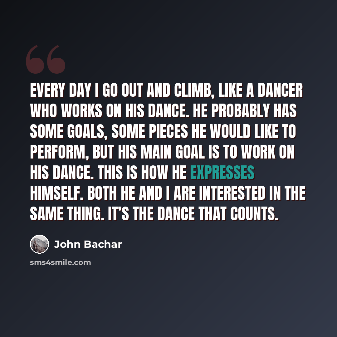 “Every day I go out and climb, like a dancer who works on his dance. He probably has some goals, some pieces he would like to perform, but his main goal is to work on his dance. This is how he expresses himself. Both he and I are interested in the same thing. It’s the dance that counts.” quote by John Bachar